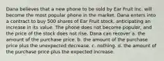 Dana believes that a new phone to be sold by Ear Fruit Inc. will become the most popular phone in the market. Dana enters into a contract to buy 500 shares of Ear Fruit stock, anticipating an increase in its value. The phone does not become popular, and the price of the stock does not rise. Dana can recover a. the amount of the purchase price. b. the amount of the purchase price plus the unexpected decrease. c. nothing. d. the amount of the purchase price plus the expected increase.