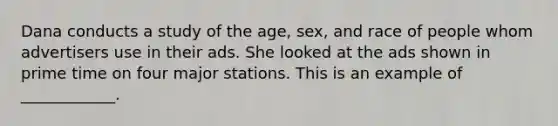 Dana conducts a study of the age, sex, and race of people whom advertisers use in their ads. She looked at the ads shown in prime time on four major stations. This is an example of ____________.