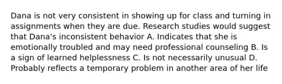 Dana is not very consistent in showing up for class and turning in assignments when they are due. Research studies would suggest that Dana's inconsistent behavior A. Indicates that she is emotionally troubled and may need professional counseling B. Is a sign of learned helplessness C. Is not necessarily unusual D. Probably reflects a temporary problem in another area of her life