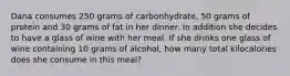 Dana consumes 250 grams of carbonhydrate, 50 grams of protein and 30 grams of fat in her dinner. In addition she decides to have a glass of wine with her meal. If she drinks one glass of wine containing 10 grams of alcohol, how many total kilocalories does she consume in this meal?