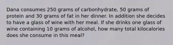 Dana consumes 250 grams of carbonhydrate, 50 grams of protein and 30 grams of fat in her dinner. In addition she decides to have a glass of wine with her meal. If she drinks one glass of wine containing 10 grams of alcohol, how many total kilocalories does she consume in this meal?