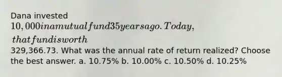 Dana invested 10,000 in a mutual fund 35 years ago. Today, that fund is worth329,366.73. What was the annual rate of return realized? Choose the best answer. a. 10.75% b. 10.00% c. 10.50% d. 10.25%