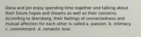 Dana and Jon enjoy spending time together and talking about their future hopes and dreams as well as their concerns. According to Sternberg, their feelings of connectedness and mutual affection for each other is called a. passion. b. intimacy. c. commitment. d. romantic love.