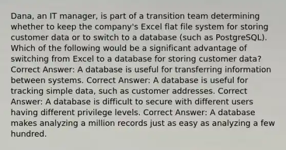 Dana, an IT manager, is part of a transition team determining whether to keep the company's Excel flat file system for storing customer data or to switch to a database (such as PostgreSQL). Which of the following would be a significant advantage of switching from Excel to a database for storing customer data? Correct Answer: A database is useful for transferring information between systems. Correct Answer: A database is useful for tracking simple data, such as customer addresses. Correct Answer: A database is difficult to secure with different users having different privilege levels. Correct Answer: A database makes analyzing a million records just as easy as analyzing a few hundred.