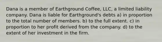 Dana is a member of Earthground Coffee, LLC, a limited liability company. Dana is liable for Earthground's debts a) in proportion to the total number of members. b) to the full extent. c) in proportion to her profit derived from the company. d) to the extent of her investment in the firm.