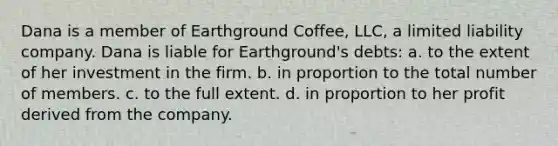 Dana is a member of Earthground Coffee, LLC, a limited liability company. Dana is liable for Earthground's debts: a. to the extent of her investment in the firm. b. in proportion to the total number of members. c. to the full extent. d. in proportion to her profit derived from the company.