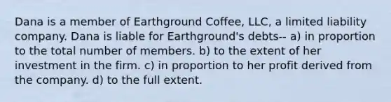 Dana is a member of Earthground Coffee, LLC, a limited liability company. Dana is liable for Earthground's debts-- a) in proportion to the total number of members. b) to the extent of her investment in the firm. c) in proportion to her profit derived from the company. d) to the full extent.