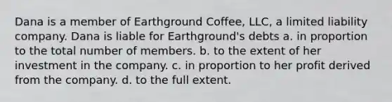 Dana is a member of Earthground Coffee, LLC, a limited liability company. Dana is liable for Earthground's debts a. in proportion to the total number of members. b. to the extent of her investment in the company. c. in proportion to her profit derived from the company. d. to the full extent.