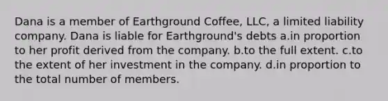 Dana is a member of Earthground Coffee, LLC, a limited liability company. Dana is liable for Earthground's debts a.in proportion to her profit derived from the company. b.to the full extent. c.to the extent of her investment in the company. d.in proportion to the total number of members.