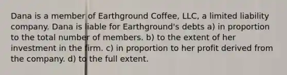 Dana is a member of Earthground Coffee, LLC, a limited liability company. Dana is liable for Earthground's debts a) in proportion to the total number of members. b) to the extent of her investment in the firm. c) in proportion to her profit derived from the company. d) to the full extent.