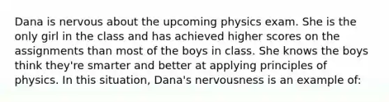 Dana is nervous about the upcoming physics exam. She is the only girl in the class and has achieved higher scores on the assignments than most of the boys in class. She knows the boys think they're smarter and better at applying principles of physics. In this situation, Dana's nervousness is an example of: