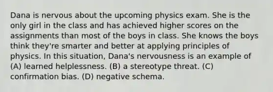 Dana is nervous about the upcoming physics exam. She is the only girl in the class and has achieved higher scores on the assignments than most of the boys in class. She knows the boys think they're smarter and better at applying principles of physics. In this situation, Dana's nervousness is an example of (A) learned helplessness. (B) a stereotype threat. (C) confirmation bias. (D) negative schema.