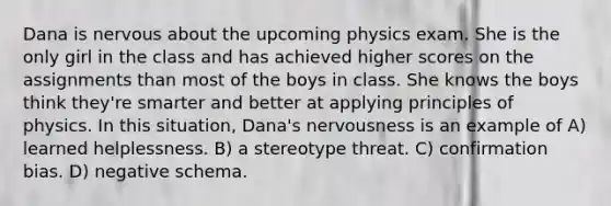 Dana is nervous about the upcoming physics exam. She is the only girl in the class and has achieved higher scores on the assignments than most of the boys in class. She knows the boys think they're smarter and better at applying principles of physics. In this situation, Dana's nervousness is an example of A) learned helplessness. B) a stereotype threat. C) confirmation bias. D) negative schema.