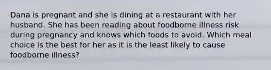 Dana is pregnant and she is dining at a restaurant with her husband. She has been reading about foodborne illness risk during pregnancy and knows which foods to avoid. Which meal choice is the best for her as it is the least likely to cause foodborne illness?