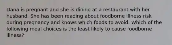 Dana is pregnant and she is dining at a restaurant with her husband. She has been reading about foodborne illness risk during pregnancy and knows which foods to avoid. Which of the following meal choices is the least likely to cause foodborne illness?