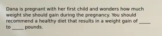 Dana is pregnant with her first child and wonders how much weight she should gain during the pregnancy. You should recommend a healthy diet that results in a weight gain of _____ to _____ pounds.