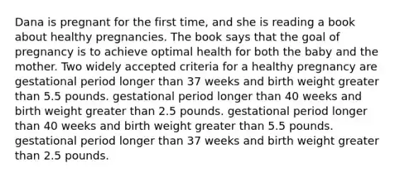 Dana is pregnant for the first time, and she is reading a book about healthy pregnancies. The book says that the goal of pregnancy is to achieve optimal health for both the baby and the mother. Two widely accepted criteria for a healthy pregnancy are gestational period longer than 37 weeks and birth weight greater than 5.5 pounds. gestational period longer than 40 weeks and birth weight greater than 2.5 pounds. gestational period longer than 40 weeks and birth weight greater than 5.5 pounds. gestational period longer than 37 weeks and birth weight greater than 2.5 pounds.