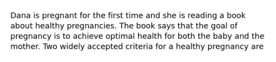 Dana is pregnant for the first time and she is reading a book about healthy pregnancies. The book says that the goal of pregnancy is to achieve optimal health for both the baby and the mother. Two widely accepted criteria for a healthy pregnancy are