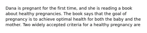 Dana is pregnant for the first time, and she is reading a book about healthy pregnancies. The book says that the goal of pregnancy is to achieve optimal health for both the baby and the mother. Two widely accepted criteria for a healthy pregnancy are