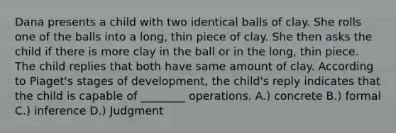 Dana presents a child with two identical balls of clay. She rolls one of the balls into a long, thin piece of clay. She then asks the child if there is more clay in the ball or in the long, thin piece. The child replies that both have same amount of clay. According to Piaget's stages of development, the child's reply indicates that the child is capable of ________ operations. A.) concrete B.) formal C.) inference D.) Judgment