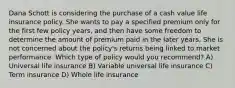 Dana Schott is considering the purchase of a cash value life insurance policy. She wants to pay a specified premium only for the first few policy years, and then have some freedom to determine the amount of premium paid in the later years. She is not concerned about the policy's returns being linked to market performance. Which type of policy would you recommend? A) Universal life insurance B) Variable universal life insurance C) Term insurance D) Whole life insurance