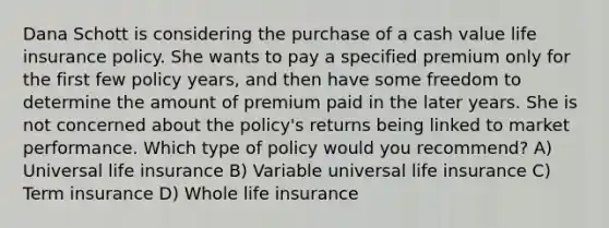 Dana Schott is considering the purchase of a cash value life insurance policy. She wants to pay a specified premium only for the first few policy years, and then have some freedom to determine the amount of premium paid in the later years. She is not concerned about the policy's returns being linked to market performance. Which type of policy would you recommend? A) Universal life insurance B) Variable universal life insurance C) Term insurance D) Whole life insurance