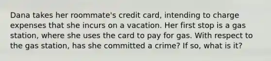 Dana takes her roommate's credit card, intending to charge expenses that she incurs on a vacation. Her first stop is a gas station, where she uses the card to pay for gas. With respect to the gas station, has she committed a crime? If so, what is it?