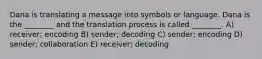 Dana is translating a message into symbols or language. Dana is the ________ and the translation process is called ________. A) receiver; encoding B) sender; decoding C) sender; encoding D) sender; collaboration E) receiver; decoding