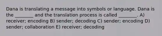 Dana is translating a message into symbols or language. Dana is the ________ and the translation process is called ________. A) receiver; encoding B) sender; decoding C) sender; encoding D) sender; collaboration E) receiver; decoding