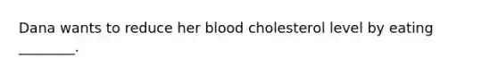 Dana wants to reduce her blood cholesterol level by eating ________.