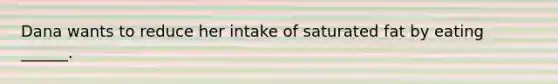 Dana wants to reduce her intake of saturated fat by eating ______.