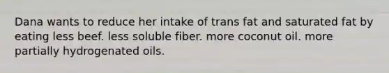 Dana wants to reduce her intake of trans fat and saturated fat by eating less beef. less soluble fiber. more coconut oil. more partially hydrogenated oils.