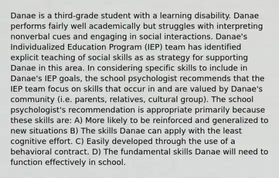 Danae is a third-grade student with a learning disability. Danae performs fairly well academically but struggles with interpreting nonverbal cues and engaging in social interactions. Danae's Individualized Education Program (IEP) team has identified explicit teaching of social skills as as strategy for supporting Danae in this area. In considering specific skills to include in Danae's IEP goals, the school psychologist recommends that the IEP team focus on skills that occur in and are valued by Danae's community (i.e. parents, relatives, cultural group). The school psychologist's recommendation is appropriate primarily because these skills are: A) More likely to be reinforced and generalized to new situations B) The skills Danae can apply with the least cognitive effort. C) Easily developed through the use of a behavioral contract. D) The fundamental skills Danae will need to function effectively in school.