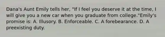 Dana's Aunt Emily tells her, "If I feel you deserve it at the time, I will give you a new car when you graduate from college."Emily's promise is: A. Illusory. B. Enforceable. C. A forebearance. D. A preexisting duty.