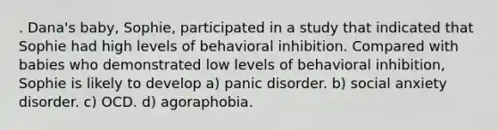 . Dana's baby, Sophie, participated in a study that indicated that Sophie had high levels of behavioral inhibition. Compared with babies who demonstrated low levels of behavioral inhibition, Sophie is likely to develop a) panic disorder. b) social anxiety disorder. c) OCD. d) agoraphobia.