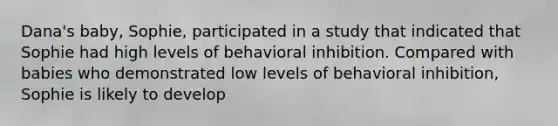 Dana's baby, Sophie, participated in a study that indicated that Sophie had high levels of behavioral inhibition. Compared with babies who demonstrated low levels of behavioral inhibition, Sophie is likely to develop