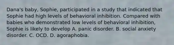 Dana's baby, Sophie, participated in a study that indicated that Sophie had high levels of behavioral inhibition. Compared with babies who demonstrated low levels of behavioral inhibition, Sophie is likely to develop A. panic disorder. B. social anxiety disorder. C. OCD. D. agoraphobia.