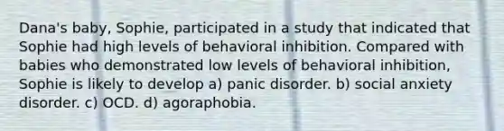 Dana's baby, Sophie, participated in a study that indicated that Sophie had high levels of behavioral inhibition. Compared with babies who demonstrated low levels of behavioral inhibition, Sophie is likely to develop a) panic disorder. b) social anxiety disorder. c) OCD. d) agoraphobia.