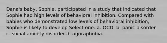 Dana's baby, Sophie, participated in a study that indicated that Sophie had high levels of behavioral inhibition. Compared with babies who demonstrated low levels of behavioral inhibition, Sophie is likely to develop Select one: a. OCD. b. panic disorder. c. social anxiety disorder d. agoraphobia.