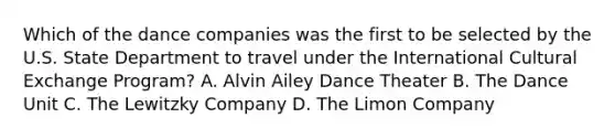 Which of the dance companies was the first to be selected by the U.S. State Department to travel under the International Cultural Exchange Program? A. Alvin Ailey Dance Theater B. The Dance Unit C. The Lewitzky Company D. The Limon Company