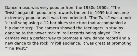 Dance music was very popular from the 1930s-1960s. "The Twist" began its popularity towards the end in 1959 but became extremely popular as it was teen oriented. "The Twist" was a rock 'n' roll song using a 12 bar blues structure that accompanied a hip dance step. The camera showed the teenagers in studios dancing to the newer rock 'n' roll records being played. The camera was a perfect way to promote a new dance record and a new dance to the rock 'n' roll audience. It was great at promoting "The Twist."