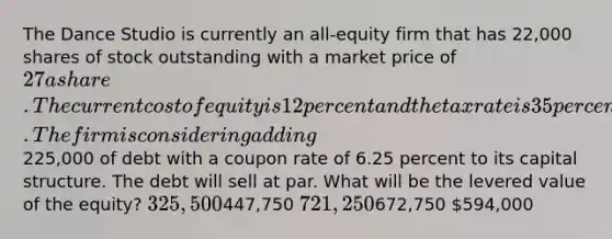 The Dance Studio is currently an all-equity firm that has 22,000 shares of stock outstanding with a market price of 27 a share. The current cost of equity is 12 percent and the tax rate is 35 percent. The firm is considering adding225,000 of debt with a coupon rate of 6.25 percent to its capital structure. The debt will sell at par. What will be the levered value of the equity? 325,500447,750 721,250672,750 594,000