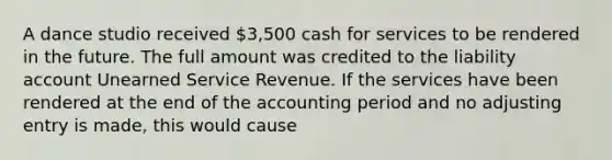 A dance studio received 3,500 cash for services to be rendered in the future. The full amount was credited to the liability account Unearned Service Revenue. If the services have been rendered at the end of the accounting period and no adjusting entry is made, this would cause