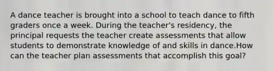 A dance teacher is brought into a school to teach dance to fifth graders once a week. During the teacher's residency, the principal requests the teacher create assessments that allow students to demonstrate knowledge of and skills in dance.How can the teacher plan assessments that accomplish this goal?