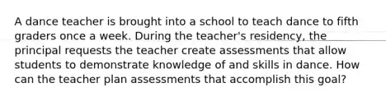 A dance teacher is brought into a school to teach dance to fifth graders once a week. During the teacher's residency, the principal requests the teacher create assessments that allow students to demonstrate knowledge of and skills in dance. How can the teacher plan assessments that accomplish this goal?