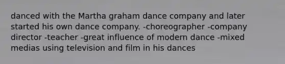 danced with the Martha graham dance company and later started his own dance company. -choreographer -company director -teacher -great influence of modern dance -mixed medias using television and film in his dances