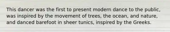 This dancer was the first to present modern dance to the public, was inspired by the movement of trees, the ocean, and nature, and danced barefoot in sheer tunics, inspired by the Greeks.