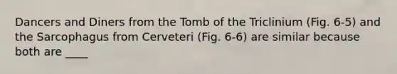 Dancers and Diners from the Tomb of the Triclinium (Fig. 6-5) and the Sarcophagus from Cerveteri (Fig. 6-6) are similar because both are ____