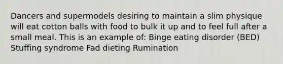 Dancers and supermodels desiring to maintain a slim physique will eat cotton balls with food to bulk it up and to feel full after a small meal. This is an example of: Binge eating disorder (BED) Stuffing syndrome Fad dieting Rumination