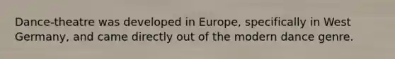Dance-theatre was developed in Europe, specifically in West Germany, and came directly out of the modern dance genre.